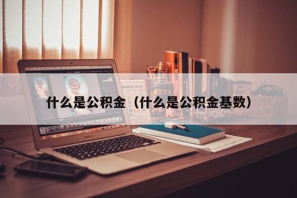 常州市什么是公积金（什么是公积金基数）